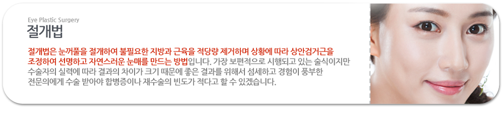 절개법:절개법은 눈꺼풀을 절개하여 불필요한 지방과 근육을 적당량 제거하며 상황에 따라 상안검거근을 조정하여 선명하고 자연스러운 눈매를 만드는 방법입니다. 가장 보편적으로 시행되고 있는 술식이지만 수술자의 실력에 따라 결과의 차이가 크기 때문에 좋은 결과를 위해서 섬세하고 경험이 풍부한 전문의에게 수술 받아야 합병증이나 재수술의 빈도가 적다고 할 수 있겠습니다. 