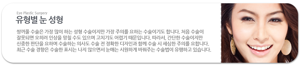 유형별 눈 성형:쌍꺼풀 수술은 가장 많이 하는 성형 수술이지만 가장 주의를 요하는 수술이기도 합니다. 처음 수술이 잘못되면 오히려 인상을 망칠 수도 있으며 고치기도 어렵기 때문입니다. 따라서, 간단한 수술이지만 신중한 판단을 요하며 수술하는 의사도 수술 전 정확한 디자인과 함께 수술 시 세심한 주의를 요합니다. 최근 수술 경향은 수술한 표시는 나지 않으면서 눈매는 시원하게 바꿔주는 수술법이 유행하고 있습니다. 