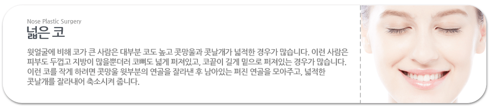 넓은 코:윗얼굴에 비해 코가 큰 사람은 대부분 코도 높고 콧망울과 콧날개가 넓적한 경우가 많습니다. 이런 사람은 피부도 두껍고 지방이 많을뿐더러 코뼈도 넓게 퍼져있고, 코끝이 길게 밑으로 퍼져있는 경우가 많습니다. 이런 코를 작게 하려면 콧망울 윗부분의 연골을 잘라낸 후 남아있는 펴진 연골을 모아주고, 넓적한 콧날개를 잘라내어 축소시켜 줍니다.