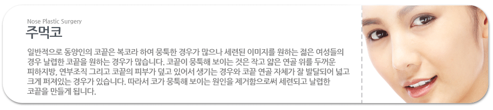 주먹코:일반적으로 동양인의 코끝은 복코라 하여 뭉툭한 경우가 많으나 세련된 이미지를 원하는 젊은 여성들의 경우 날렵한 코끝을 원하는 경우가 많습니다. 코끝이 뭉툭해 보이는 것은 작고 얇은 연골 위를 두꺼운 피하지방, 연부조직 그리고 코끝의 피부가 덮고 있어서 생기는 경우와 코끝 연골 자체가 잘 발달되어 넓고 크게 퍼져있는 경우가 있습니다. 따라서 코가 뭉툭해 보이는 원인을 제거함으로써 세련되고 날렵한 코끝을 만들게 됩니다. 