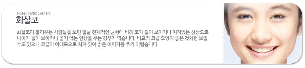 화살코:화살코라 불리우는 사람들을 보면 얼굴 전체적인 균형에 비해 코가 길어 보이거나 처져있는 현상으로 나이가 들어 보이거나 좋지 않는 인상을 주는 경우가 많습니다. 비교적 코끝 모양이 좋은 것처럼 보일 수도 있으나 코끝이 아래쪽으로 처져 있어 밝은 이미지를 주기 어렵습니다. 