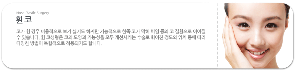 휜 코:코가 휜 경우 미용적으로 보기 싫기도 하지만 기능적으로 한쪽 코가 막혀 비염 등의 코 질환으로 이어질 수 있습니다. 휜 코성형은 코의 모양과 기능성을 모두 개선시키는 수술로 휘어진 정도와 위치 등에 따라 다양한 방법이 복합적으로 적용되기도 합니다.