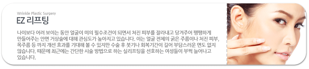 EZ 리프팅:나이보다 어려 보이는 동안 얼굴이 미의 필수조건이 되면서 쳐진 피부를 잘라내고 당겨주어 팽팽하게 만들어주는 안면 거상술에 대해 관심도가 높아지고 있습니다. 이는 얼굴 전체의 굵은 주름이나 처진 피부, 목주름 등 까지 개선 효과를 기대해 볼 수 있지만 수술 후 붓기나 회복기간이 길어 부담스러운 면도 없지 않습니다. 때문에 최근에는 간단한 시술 방법으로 하는 실리프팅을 선호하는 여성들이 부쩍 늘어나고 있습니다.