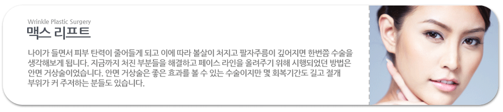 맥스 리프트:나이가 들면서 피부 탄력이 줄어들게 되고 이에 따라 볼살이 처지고 팔자주름이 깊어지면 한번쯤 수술을 생각해보게 됩니다. 지금까지 처진 부분들을 해결하고 페이스 라인을 올려주기 위해 시행되었던 방법은 안면 거상술이었습니다. 안면 거상술은 좋은 효과를 볼 수 있는 수술이지만 몇 회복기간도 길고 절개 부위가 커 주저하는 분들도 있습니다.