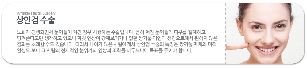 상안검 수술:노화가 진행되면서 눈꺼풀이 쳐진 경우 시행하는 수술입니다. 흔히 쳐진 눈꺼풀의 피부를 절제하고 당겨준다고만 생각하고 있으나 자칫 인상이 강해보이거나 없던 쌍거풀 라인이 생김으로해서 원하지 않은 결과를 초래할 수도 있습니다. 따라서 나이가 많은 사람에게서 상안검 수술의 특징은 쌍꺼풀 자체의 미적 완성도 보다 그 사람의 전체적인 분위기와 인상과 조화를 이루느냐에 목표를 두어야 합니다.