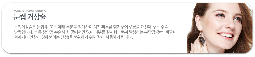 눈썹 거상술:눈썹거상술은 눈썹 위 또는 아래 부분을 절개하여 처진 피부를 당겨주어 주름을 개선해 주는 수술 방법입니다. 보통 상안검 수술시 한 곳에서만 많이 피부를 절제함으로써 발생하는 부담감 (눈썹 바깥이 쳐지거나 인상이 강해보이는 단점)을 보완하기 위해 같이 시행하게 됩니다.