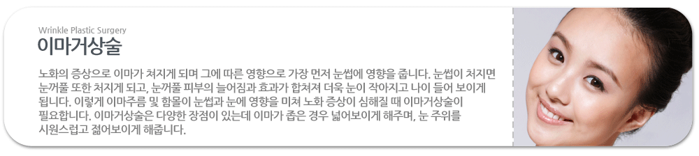 이마거상술:노화의 증상으로 이마가 쳐지게 되며 그에 따른 영향으로 가장 먼저 눈썹에 영향을 줍니다. 눈썹이 처지면 눈꺼풀 또한 처지게 되고, 눈꺼풀 피부의 늘어짐과 효과가 합쳐져 더욱 눈이 작아지고 나이 들어 보이게 됩니다. 이렇게 이마주름 및 함몰이 눈썹과 눈에 영향을 미쳐 노화 증상이 심해질 때 이마거상술이 필요합니다. 이마거상술은 다양한 장점이 있는데 이마가 좁은 경우 넓어보이게 해주며, 눈 주위를 시원스럽고 젊어보이게 해줍니다. 