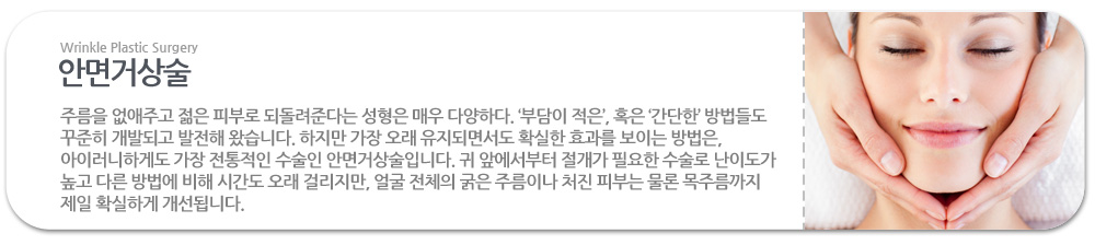 주름을 없애주고 젊은 피부로 되돌려준다는 성형은 매우 다양하다. '부담이 적은', 혹은 '간단한' 방법들도 꾸준히 개발되고 발전해 왔습니다. 하지만 가장 오래 유지되면서도 확실한 효과를 보이는 방법은, 아이러니하게도 가장 전통적인 수술인 안면거상술입니다. 귀 앞에서부터 절개가 필요한 수술로 난이도가 높고 다른 방법에 비해 시간도 오래 걸리지만, 얼굴 전체의 굵은 주름이나 처진 피부는 물론 목주름까지 제일 확실하게 개선됩니다.