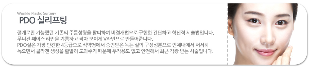 PDO 실리프팅이란?
 절개로만 가능했던 기존의 주름성형을 탈피하여 비절개법으로 구현한 간단하고 혁신적 시술법입니다.  무너진 페이스 라인을 갸름하고 작아 보이게 V라인으로 만들어줍니다.
PDO실은 가장 안전한 4등급으로 식약청에서 승인받은 녹는 실의 구성성분으로 인체내에서 서서히 녹으면서 콜라겐 생성을 활발히 도와주기 때문에 부작용도 없고 안전해서 최근 각광 받는 시술입니다. 