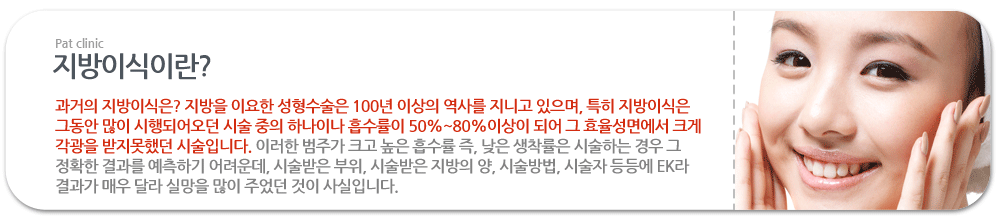 지방이식이란? :과거의 지방이식은? 지방을 이요한 성형수술은 100년 이상의 역사를 지니고 있으며, 특히 지방이식은 그동안 많이 시행되어오던 시술 중의 하나이나 흡수률이 50%~80%이상이 되어 그 효율성면에서 크게 각광을 받지못했던 시술입니다. 이러한 범주가 크고 높은 흡수률 즉, 낮은 생착률은 시술하는 경우 그 정확한 결과를 예측하기 어려운데, 시술받은 부위, 시술받은 지방의 양, 시술방법, 시술자 등등에 EK라 결과가 매우 달라 실망을 많이 주었던 것이 사실입니다.