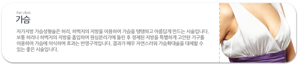 가슴:자가지방 가슴성형술은 허리, 허벅지의 지방을 이용하여 가슴을 탱탱하고 아름답게 만드는 시술입니다. 보통 허리나 허벅지의 지방을 흡입하여 원심분리기에 돌린 후 정제된 지방을 특별하게 고안된 기구를 이용하여 가슴에 이식하며 효과는 반영구적입니다. 결과가 매우 자연스러워 가슴확대술을 대체할 수 있는 좋은 시술입니다. 