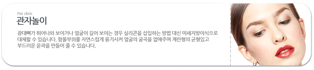 관자놀이:광대뼈가 튀어나와 보이거나 얼굴이 길어 보이는 경우 실리콘을 삽입하는 방법 대신 미세지방이식으로 대체할 수 있습니다. 함몰부위를 자연스럽게 융기시켜 얼굴의 굴곡을 없애주며 계란형의 균형있고 부드러운 윤곽을 만들어 줄 수 있습니다.