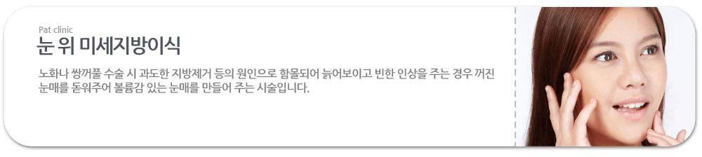 눈 위 미세지방이식:노화나 쌍꺼풀 수술 시 과도한 지방제거 등의 원인으로 함몰되어 늙어보이고 빈한 인상을 주는 경우 꺼진 눈매를 돋워주어 볼륨감 있는 눈매를 만들어 주는 시술입니다.