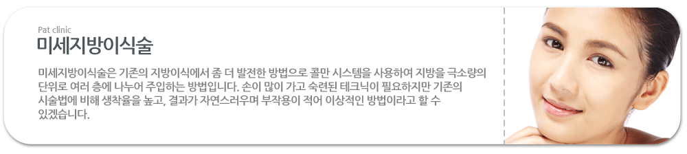 미세지방이식술:미세지방이식술은 기존의 지방이식에서 좀 더 발전한 방법으로 콜만 시스템을 사용하여 지방을 극소량의 단위로 여러 층에 나누어 주입하는 방법입니다. 손이 많이 가고 숙련된 테크닉이 필요하지만 기존의 시술법에 비해 생착율을 높고, 결과가 자연스러우며 부작용이 적어 이상적인 방법이라고 할 수 있겠습니다. 