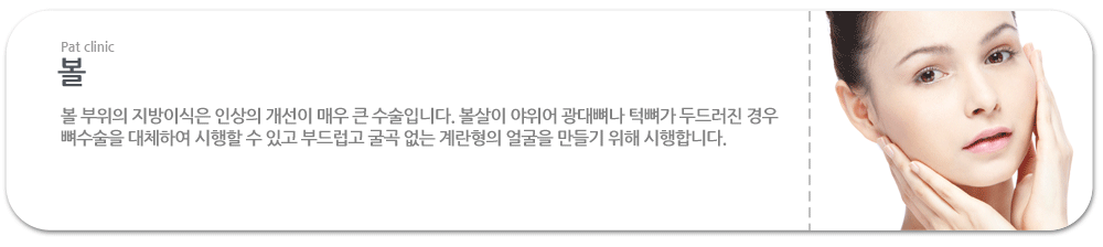 볼:볼 부위의 지방이식은 인상의 개선이 매우 큰 수술입니다. 볼살이 야위어 광대뼈나 턱뼈가 두드러진 경우 뼈수술을 대체하여 시행할 수 있고 부드럽고 굴곡 없는 계란형의 얼굴을 만들기 위해 시행합니다.