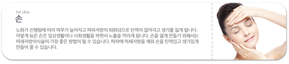 손:노화가 진행됨에 따라 피부가 늘어지고 피하지방이 퇴화되므로 탄력이 없어지고 생기를 잃게 됩니다. 이렇게 늙은 손은 일상생활이나 사회생활을 하면서 노출을 꺼리게 됩니다. 손을 젊게 만들기 위해서는 미세지방이식술이 가장 좋은 방법이 될 수 있습니다. 피하에 미세지방을 채워 손을 탄력있고 생기있게 만들어 줄 수 있습니다.