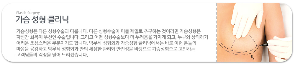 가슴성형은 다른 성형수술과 다릅니다. 다른 성형수술이 미를 제일로 추구하는 것이라면 가슴성형은 자신감 회복이 우선인 수술입니다. 그리고 어떤 성형수술보다 더 두려움을 가지게 되고, 누구와 상의하기 어려운 조심스러운 부분이기도 합니다. 박무식 성형외과 가슴성형 클리닉에서는 바로 이런 분들의 마음을 공감하고 박무식 성형외과 만의 세심한 관리와 안전성을 바탕으로 가슴성형으로 고민하는 고객님들의 걱정을 덜어 드리겠습니다. 