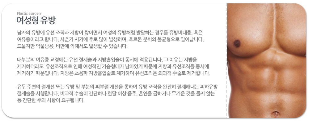 여성형 유방
 
남자의 유방에 유선 조직과 지방이 쌓이면서 여성의 유방처럼 발달하는 경우를 유방비대증, 혹은 여유증이라고 합니다. 사춘기 시기에 주로 많이 발생하며, 호르몬 분비의 불균형으로 일어납니다. 드물지만 약물남용, 비만에 의해서도 발생할 수 있습니다. 
 
대부분의 여유증 교정에는 유선 절제술과 지방흡입술이 동시에 적용됩니다. 그 이유는 지방을 제거하더라도  유선조직으로 인해 여성적인 가슴형태가 남아있기 때문에 지방과 유선조직을 동시에 제거하기 때문입니다. 지방은 초음파 지방흡입술로 제거하며 유선조직은 외과적 수술로 제거합니다.

유두 주변의 절개선 또는 유방 밑 부분의 피부절 개선을 통하여 유방 조직을 완전히 절제해내는 피하유방 절제술을 시행합니다. 비교적 수술이 간단하나 한달 이상 음주, 흡연을 금하거나 무거운 것을 들지 않는 등 간단한 주의 사항이 요구됩니다.