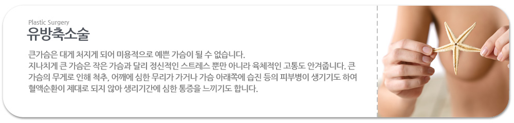 유방축소술
 
>>큰가슴은 대게 처지게 되어 미용적으로 예쁜 가슴이 될 수 없습니다.
지나치게 큰 가슴은 작은 가슴과 달리 정신적인 스트레스 뿐만 아니라 육체적인 고통도 안겨줍니다. 큰 가슴의 무게로 인해 척추, 어깨에 심한 무리가 가거나 가슴 아래쪽에 습진 등의 피부병이 생기기도 하여 혈액순환이 제대로 되지 않아 생리기간에 심한 통증을 느끼기도 합니다. 