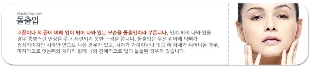 돌출입

 코끝이나 턱 끝에 비해 입이 튀어 나와 있는 모습을 돌출입이라 부릅니다. 입이 튀어 나와 있을 경우 퉁명스런 인상을 주고 세련되지 못한 느낌을 줍니다. 돌출입은 우선 위아래 턱뼈가 정상적이지만 치아만 앞으로 나온 경우가 있고, 치아가 가지런하나 잇몸 뼈 자체가 튀어나온 경우, 마지막으로 잇몸뼈와 치아가 함께 나와 전체적으로 입이 돌출된 경우가 있습니다. 