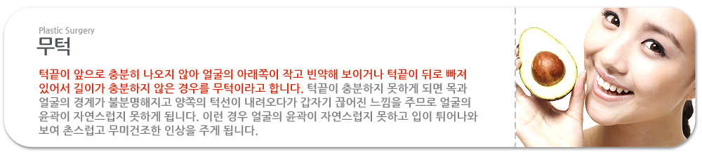 무턱
턱끝이 앞으로 충분히 나오지 않아 얼굴의 아래쪽이 작고 빈약해 보이거나 턱끝이 뒤로 빠져 있어서 길이가 충분하지 않은 경우를 무턱이라고 합니다. 턱끝이 충분하지 못하게 되면 목과 얼굴의 경계가 불분명해지고 양쪽의 턱선이 내려오다가 갑자기 끊어진 느낌을 주므로 얼굴의 윤곽이 자연스럽지 못하게 됩니다. 이런 경우 얼굴의 윤곽이 자연스럽지 못하고 입이 튀어나와 보여 촌스럽고 무미건조한 인상을 주게 됩니다.