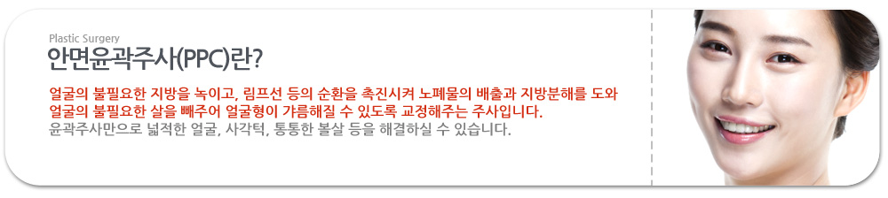 안면윤곽주사(PPC)란?
 얼굴의 불필요한 지방을 녹이고, 림프선 등의 순환을 촉진시켜 노폐물의 배출과 지방분해를 도와 얼굴의 불필요한 살을 빼주어 얼굴형이 갸름해질 수 있도록 교정해주는 주사입니다.
 윤곽주사만으로 넓적한 얼굴, 사각턱, 통통한 볼살 등을 해결하실 수 있습니다.