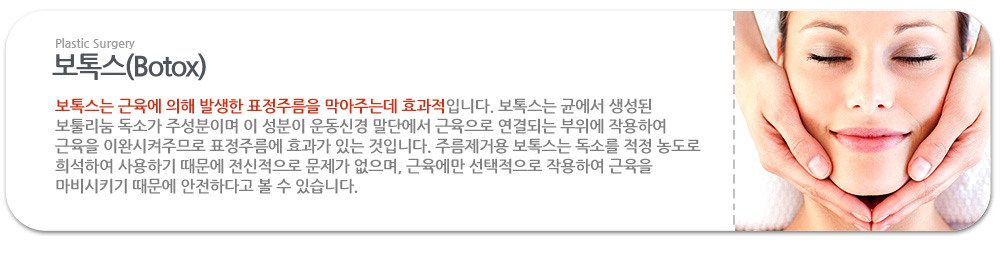 보톡스 보톡스는 근육에 의해 발생한 표정주름을 막아주는데 효과적입니다. 보톡스는 균에서 생성된 보툴리눔 독소가 주성분이며 이 성분이 운동신경 말단에서 근육으로 연결되는 부위에 작용하여 근육을 이완시켜주므로 표정주름에 효과가 있는 것입니다. 주름제거용 보톡스는 독소를 적정 농도로 희석하여 사용하기 때문에 전신적으로 문제가 없으며, 근육에만 선택적으로 작용하여 근육을 마비시키기 때문에 안전하다고 볼 수 있습니다. 