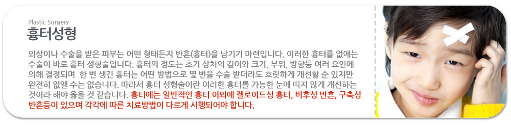 흉터성형

외상이나 수술을 받은 피부는 어떤 형태든지 반흔(흉터)을 남기기 마련입니다. 이러한 흉터를 없애는 수술이 바로 흉터 성형술입니다. 흉터의 정도는 초기 상처의 깊이와 크기, 부위, 방향등 여러 요인에 의해 결정되며  한 번 생긴 흉터는 어떤 방법으로 몇 번을 수술 받더라도 흐릿하게 개선할 순 있지만 완전히 없앨 수는 없습니다. 따라서 흉터 성형술이란 이러한 흉터를 가능한 눈에 띠지 않게 개선하는 것이라 해야 옳을 것 같습니다. 흉터에는 일반적인 흉터 이외에 켈로이드성 흉터, 비후성 반흔, 구축성 반흔등이 있으며 각각에 따른 치료방법이 다르게 시행되어야 합니다.