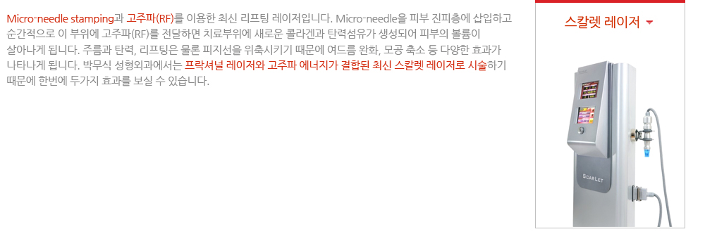 스칼렛 레이저
Micro-needle stamping과 고주파(RF)를 이용한 최신 리프팅 레이저입니다. Micro-needle을 피부 진피층에 삽입하고 순간적으로 이 부위에 고주파(RF)를 전달하면 치료부위에 새로운 콜라겐과 탄력섬유가 생성되어 피부의 볼륨이 살아나게 됩니다. 주름과 탄력, 리프팅은 물론 피지선을 위축시키기 때문에 여드름 완화, 모공 축소 등 다양한 효과가 나타나게 됩니다. 박무식 성형외과에서는 프락셔널 레이저와 고주파 에너지가 결합된 최신 스칼렛 레이저로 시술하기 때문에 한번에 두가지 효과를 보실 수 있습니다.
