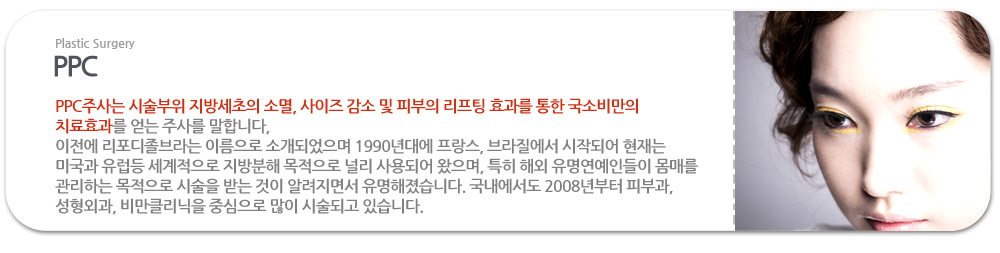 PPC PPC주사는 시술부위 지방세초의 소멸, 사이즈 감소 및 피부의 리프팅 효과를 통한 국소비만의 치료효과를 얻는 주사를 말합니다,
이전에 리포디졸브라는 이름으로 소개되었으며 1990년대에 프랑스, 브라질에서 시작되어 현재는 미국과 유럽등 세계적으로 지방분해 목적으로 널리 사용되어 왔으며, 특히 해외 유명연예인들이 몸매를 관리하는 목적으로 시술을 받는 것이 알려지면서 유명해졌습니다. 국내에서도 2008년부터 피부과, 성형외과, 비만클리닉을 중심으로 많이 시술되고 있습니다.