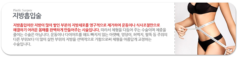 지방흡입술 지방흡입이란 지방이 많이 쌓인 부분의 지방세포를 영구적으로 제거하여 운동이나 식사조절만으로 해결하기 어려운 몸매를 완벽하게 만들어주는 시술입니다. 따라서 체형을 다듬어 주는 수술이며 체중을 줄이는 수술은 아닙니다. 운동이나 다이어트를 해도 빠지지 않는 아랫배, 엉덩이, 허벅지, 팔뚝 등 주위의 다른 부위보다 더 많이 살찐 부위의 지방을 선택적으로 거함으로써 체형을 아름답게 교정하는 수술입니다.