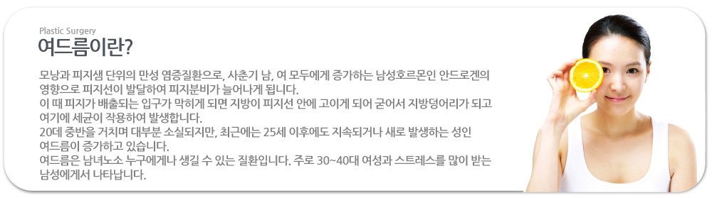 여드름이란?
 모낭과 피지샘 단위의 만성 염증질환으로, 사춘기 남, 여 모두에게 증가하는 남성호르몬인 안드로겐의 영향으로 피지선이 발달하여 피지분비가 늘어나게 됩니다.
이 때 피지가 배출되는 입구가 막히게 되면 지방이 피지선 안에 고이게 되어 굳어서 지방덩어리가 되고 여기에 세균이 작용하여 발생합니다.
20데 중반을 거치며 대부분 소실되지만, 최근에는 25세 이후에도 지속되거나 새로 발생하는 성인 여드름이 증가하고 있습니다.
여드름은 남녀노소 누구에게나 생길 수 있는 질환입니다. 주로 30~40대 여성과 스트레스를 많이 받는 남성에게서 나타납니다.