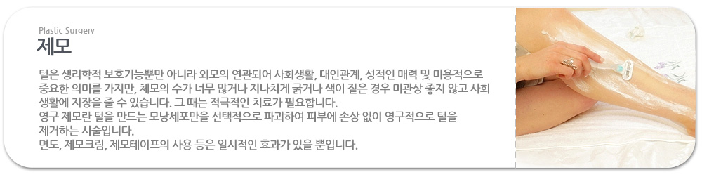 제모?
 털은 생리학적 보호기능뿐만 아니라 외모의 연관되어 사회생활, 대인관계, 성적인 매력 및 미용적으로 중요한 의미를 가지만, 체모의 수가 너무 많거나 지나치게 굵거나 색이 짙은 경우 미관상 좋지 않고 사회 생활에 지장을 줄 수 있습니다. 그 때는 적극적인 치료가 필요합니다.
 영구 제모란 털을 만드는 모낭세포만을 선택적으로 파괴하여 피부에 손상 없이 영구적으로 털을 제거하는 시술입니다. 
 면도, 제모크림, 제모테이프의 사용 등은 일시적인 효과가 있을 뿐입니다.