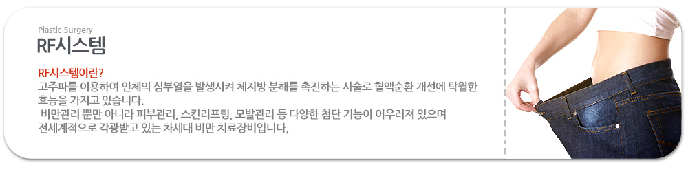 RF시스템이란?
 고주파를 이용하여 인체의 심부열을 발생시켜 체지방 분해를 촉진하는 시술로 혈액순환 개선에 탁월한 효능을 가지고 있습니다.
 비만관리 뿐만 아니라 피부관리, 스킨리프팅, 모발관리 등 다양한 첨단 기능이 어우러져 있으며 전세계적으로 각광받고 있는 차세대 비만 치료장비입니다,