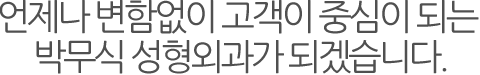 언제나 변함없이 고객이 중심이 되는 박무식 성형외과가 되겠습니다.